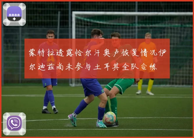 蒙特拉透露恰尔汗奥卢恢复情况伊尔迪兹尚未参与土耳其全队合练