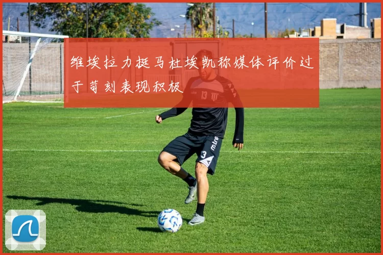 维埃拉力挺马杜埃凯称媒体评价过于苛刻表现积极