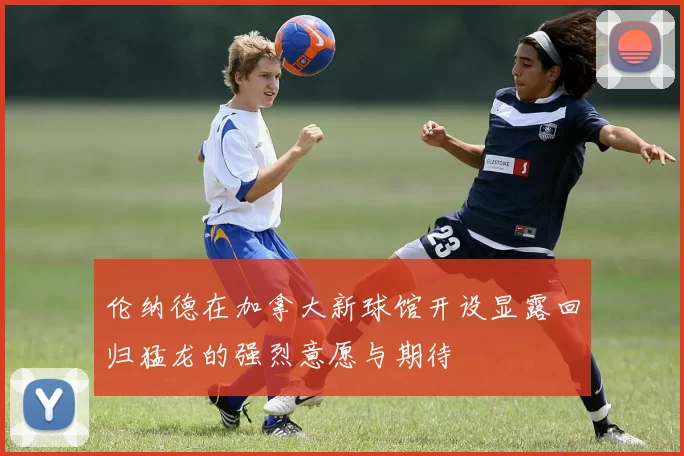 伦纳德在加拿大新球馆开设显露回归猛龙的强烈意愿与期待