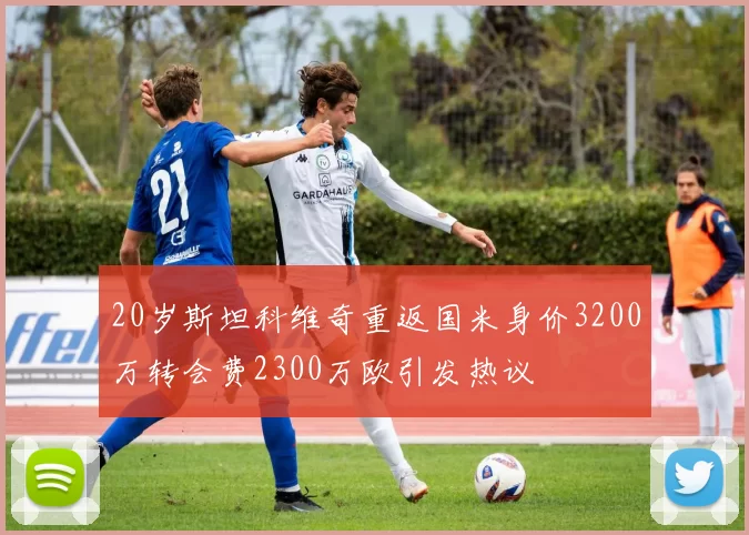 20岁斯坦科维奇重返国米身价3200万转会费2300万欧引发热议