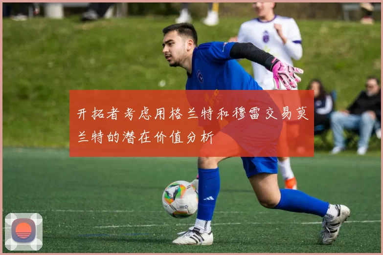 开拓者考虑用格兰特和穆雷交易莫兰特的潜在价值分析